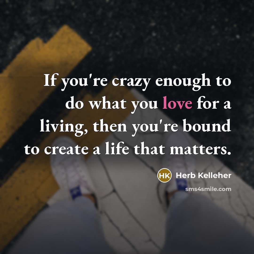 “If you're crazy enough to do what you love for a living, then you're bound to create a life that matters.” quote by Herb Kelleher