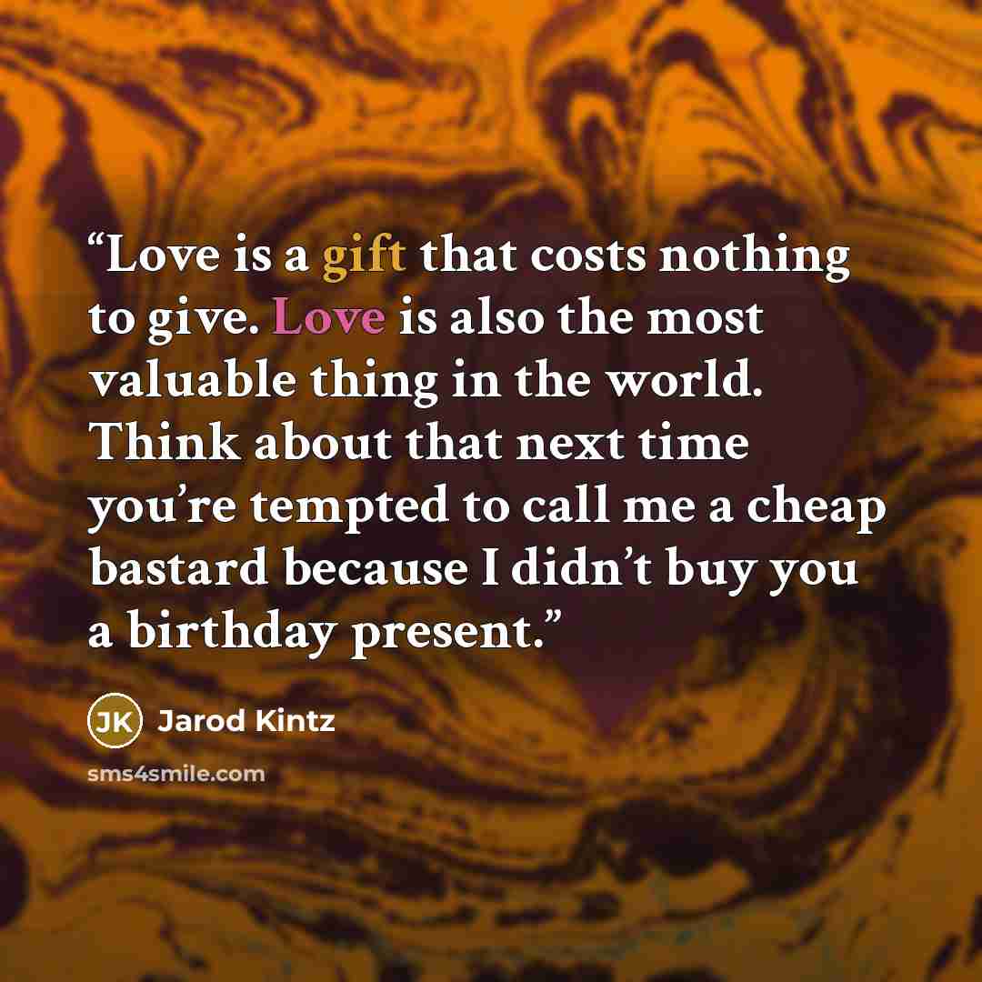 “Love is a gift that costs nothing to give. Love is also the most valuable thing in the world. Think about that next time you’re tempted to call me a cheap bastard because I didn’t buy you a birthday present.” quote by Jarod Kintz
