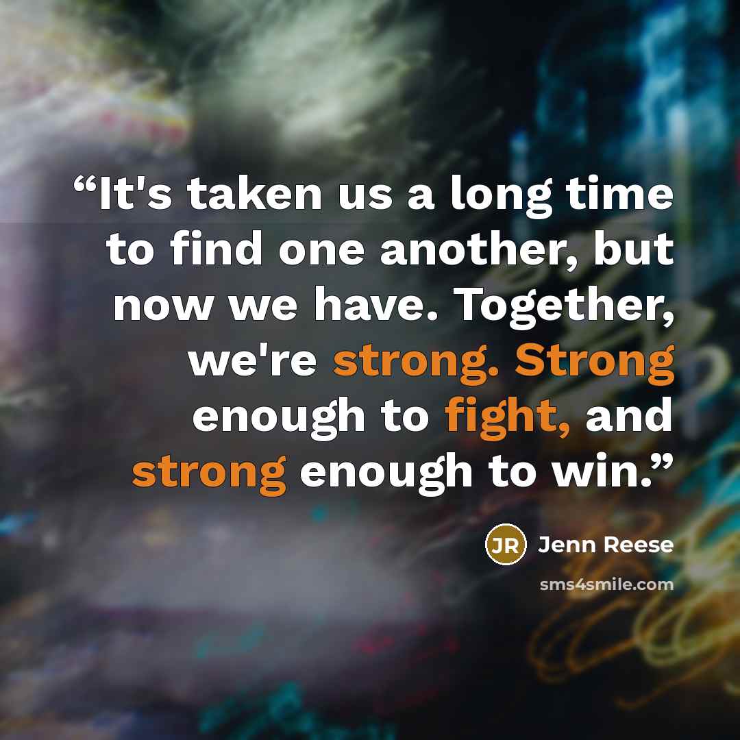 “It's taken us a long time to find one another, but now we have. Together, we're strong. Strong enough to fight, and strong enough to win.” quote by Jenn Reese