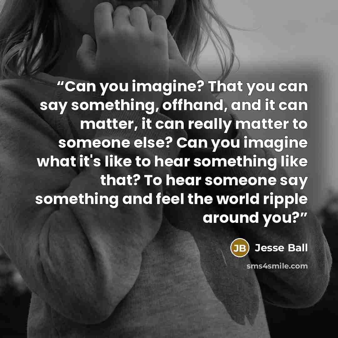 “Can you imagine? That you can say something, offhand, and it can matter, it can really matter to someone else? Can you imagine what it's like to hear something like that? To hear someone say something and feel the world ripple around you?” quote by Jesse Ball