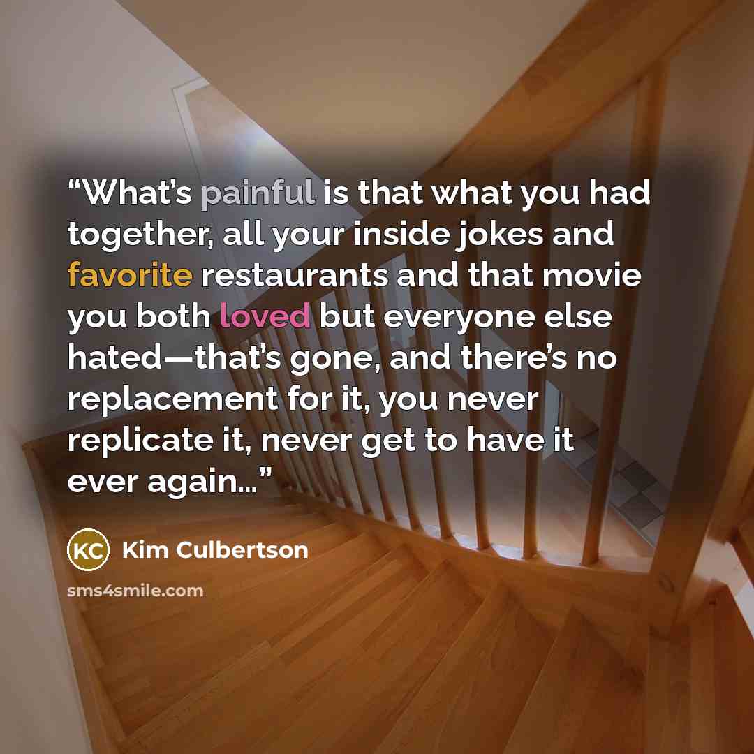 “What’s painful is that what you had together, all your inside jokes and favorite restaurants and that movie you both loved but everyone else hated—that’s gone, and there’s no replacement for it, you never replicate it, never get to have it ever again…” quote by Kim Culbertson