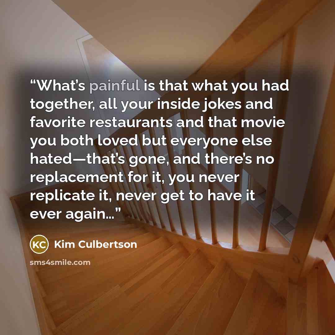“What’s painful is that what you had together, all your inside jokes and favorite restaurants and that movie you both loved but everyone else hated—that’s gone, and there’s no replacement for it, you never replicate it, never get to have it ever again…” quote by Kim Culbertson