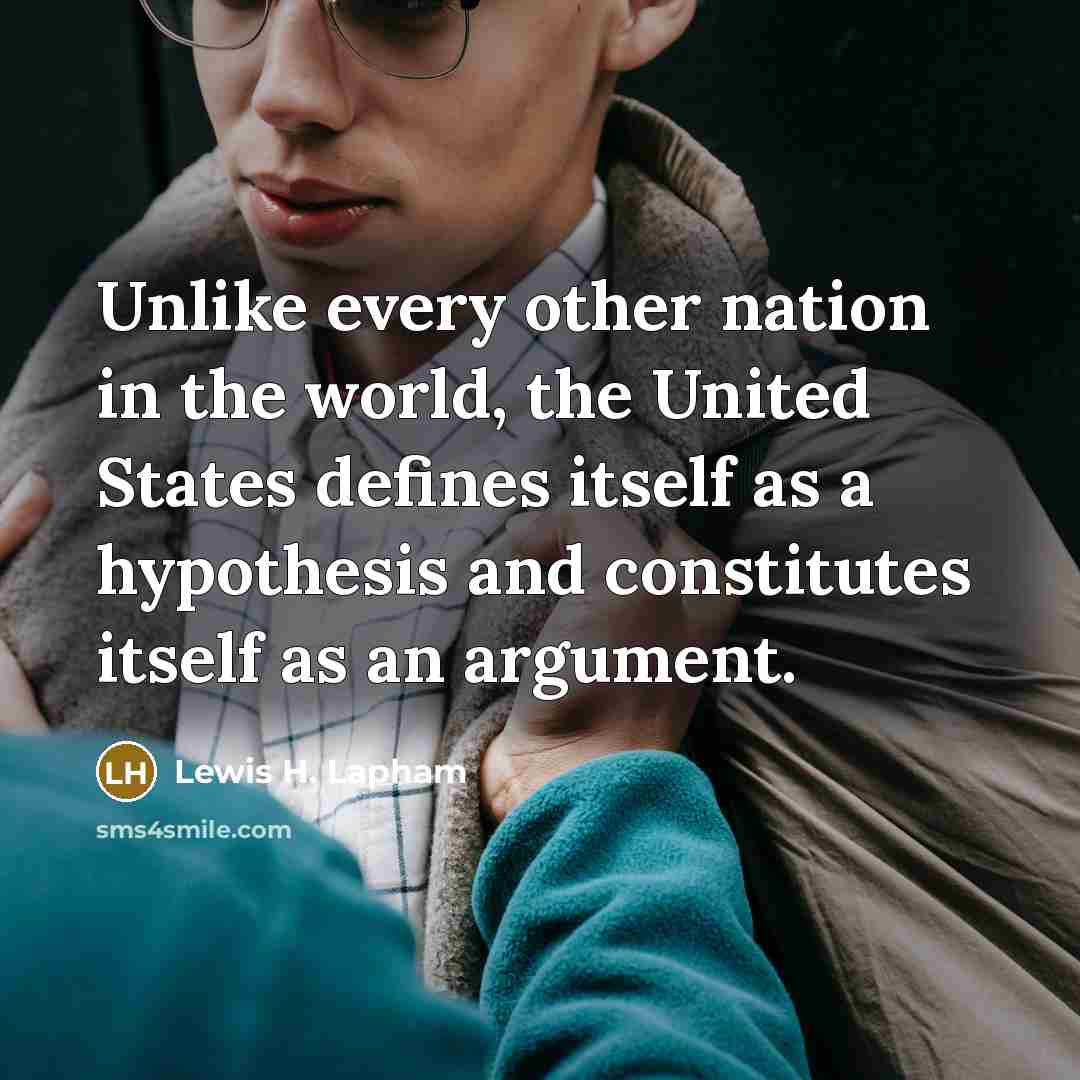 “Unlike every other nation in the world, the United States defines itself as a hypothesis and constitutes itself as an argument.” quote by Lewis H. Lapham