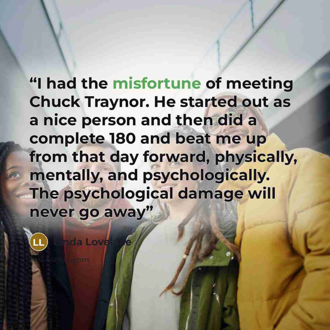 “I had the misfortune of meeting Chuck Traynor. He started out as a nice person and then did a complete 180 and beat me up from that day forward, physically, mentally, and psychologically. The psychological damage will never go away” quote by Linda Lovelace