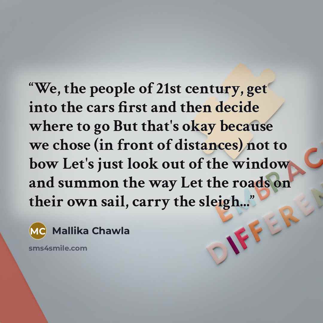 “We, the people of 21st century, get into the cars first and then decide where to go But that's okay because we chose (in front of distances) not to bow Let's just look out of the window and summon the way Let the roads on their own sail, carry the sleigh...” quote by Mallika Chawla