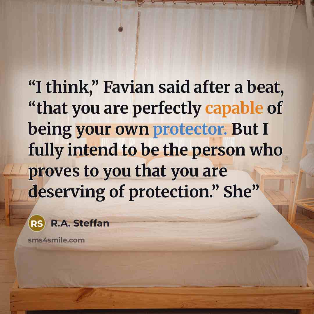 “I think,” Favian said after a beat, “that you are perfectly capable of being your own protector. But I fully intend to be the person who proves to you that you are deserving of protection.” She” quote by R.A. Steffan