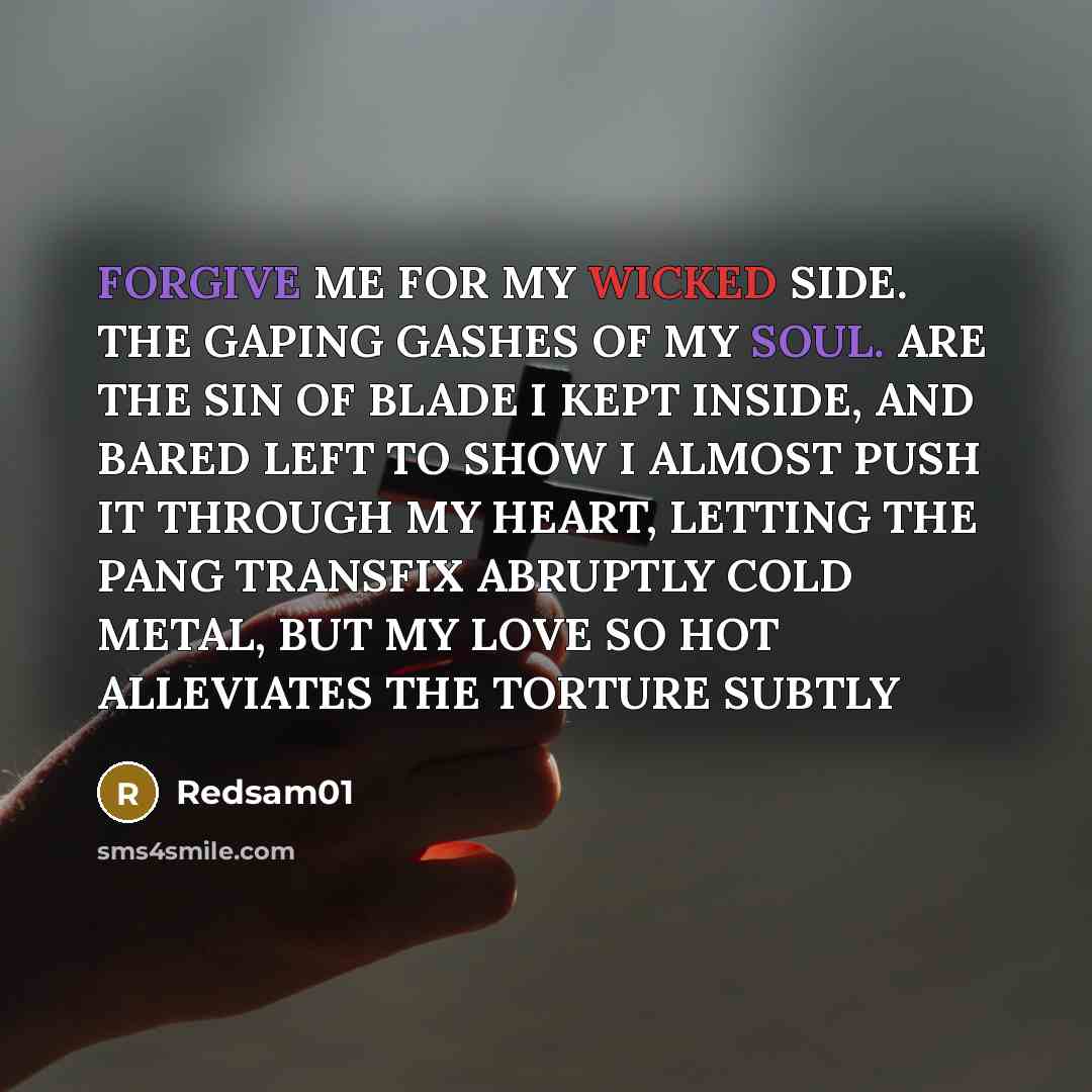 “FORGIVE ME FOR MY WICKED SIDE. THE GAPING GASHES OF MY SOUL. ARE THE SIN OF BLADE I KEPT INSIDE, AND BARED LEFT TO SHOW I ALMOST PUSH IT THROUGH MY HEART, LETTING THE PANG TRANSFIX ABRUPTLY COLD METAL, BUT MY LOVE SO HOT ALLEVIATES THE TORTURE SUBTLY” quote by Redsam01