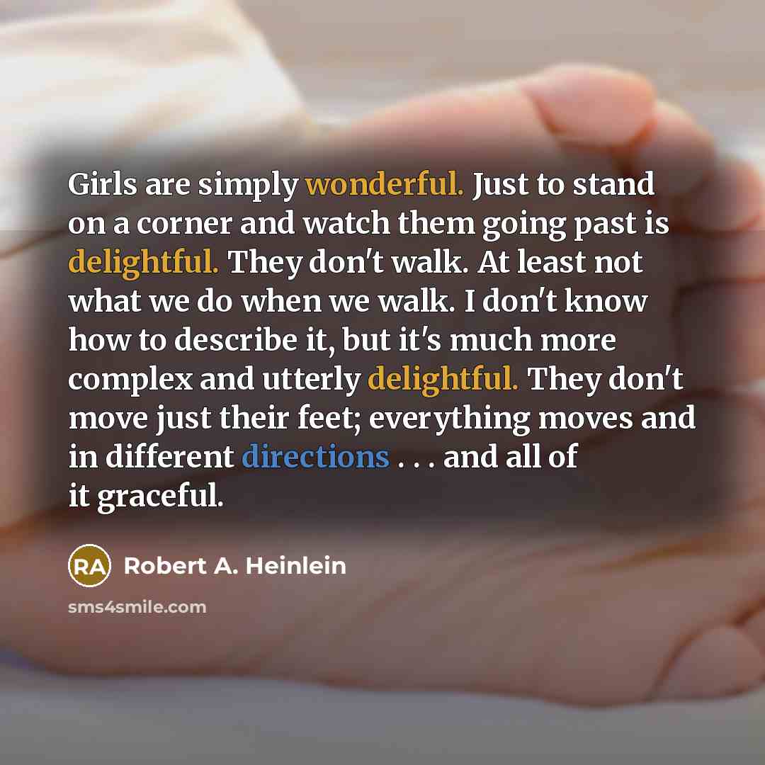 “Girls are simply wonderful. Just to stand on a corner and watch them going past is delightful. They don't walk. At least not what we do when we walk. I don't know how to describe it, but it's much more complex and utterly delightful. They don't move just their feet; everything moves and in…” quote by Robert A. Heinlein