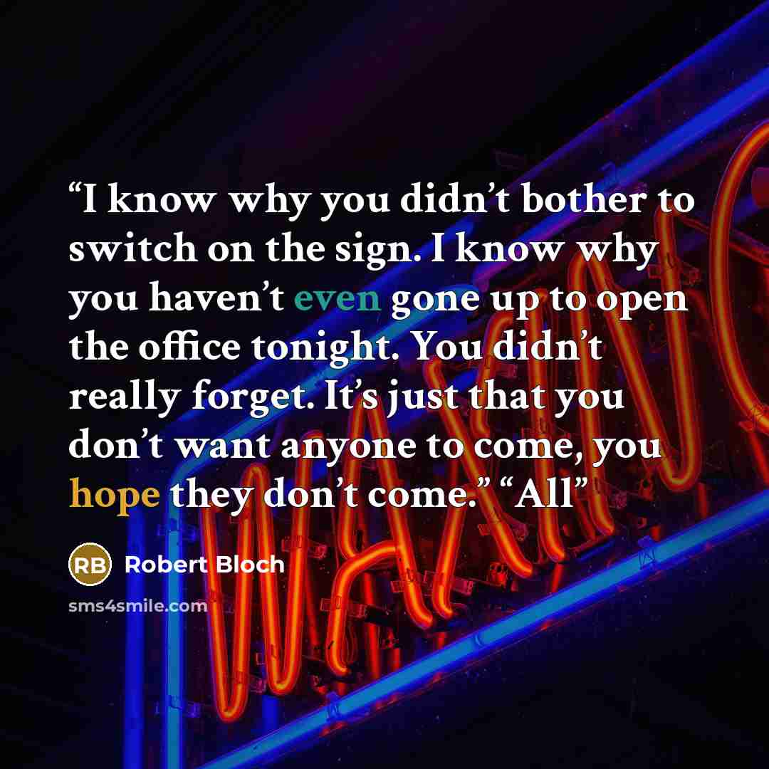 “I know why you didn’t bother to switch on the sign. I know why you haven’t even gone up to open the office tonight. You didn’t really forget. It’s just that you don’t want anyone to come, you hope they don’t come.” “All” quote by Robert Bloch