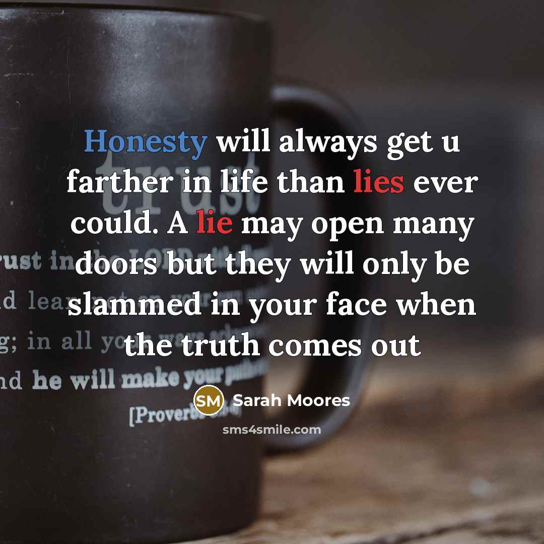 “Honesty will always get u farther in life than lies ever could. A lie may open many doors but they will only be slammed in your face when the truth comes out” quote by Sarah Moores
