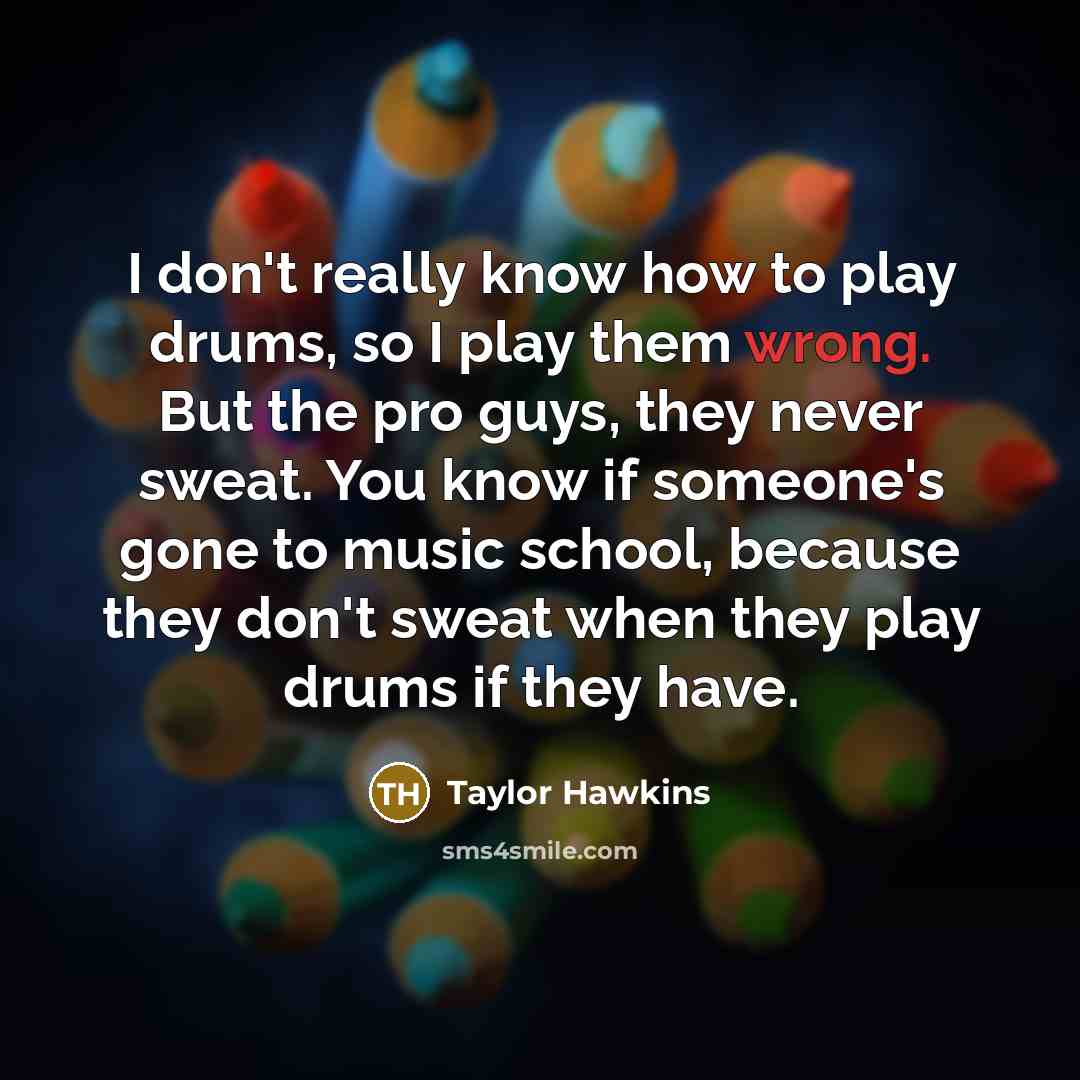 “I don't really know how to play drums, so I play them wrong. But the pro guys, they never sweat. You know if someone's gone to music school, because they don't sweat when they play drums if they have.” quote by Taylor Hawkins