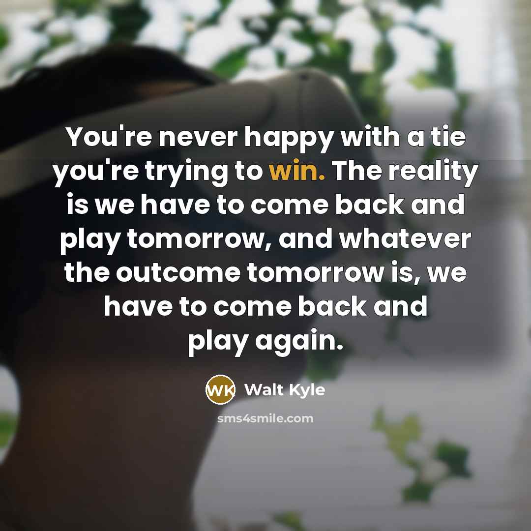“You're never happy with a tie you're trying to win. The reality is we have to come back and play tomorrow, and whatever the outcome tomorrow is, we have to come back and play again.” quote by Walt Kyle