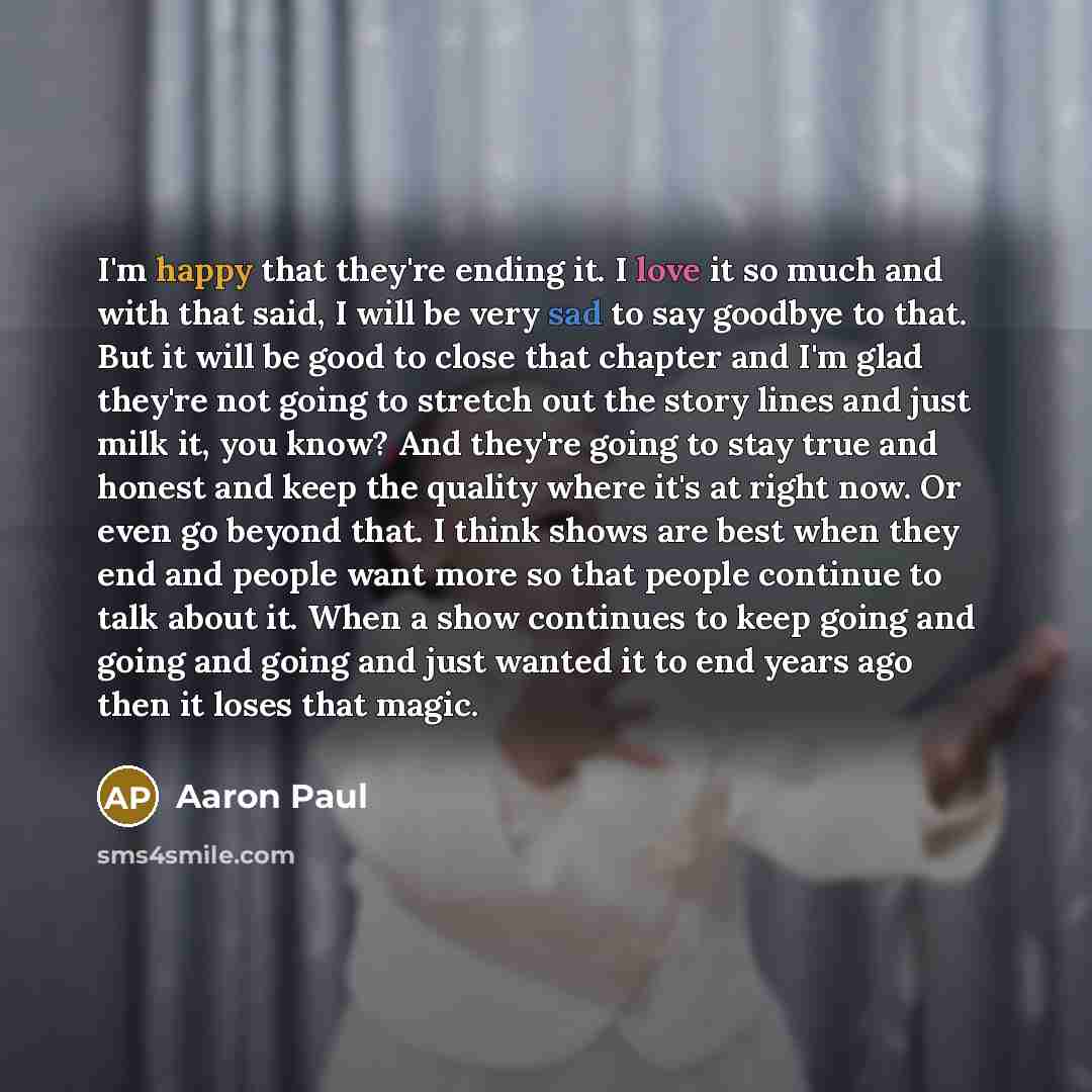“I'm happy that they're ending it. I love it so much and with that said, I will be very sad to say goodbye to that. But it will be good to close that chapter and I'm glad they're not going to stretch out the story lines and just milk it, you know? And they're going to stay true and honest and keep…” quote by Aaron Paul