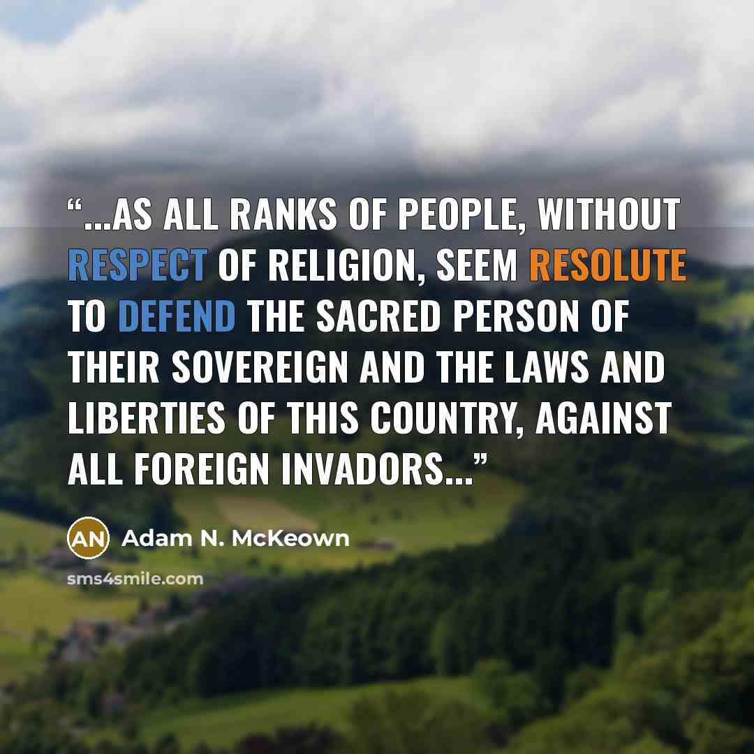 “...as all ranks of people, without respect of religion, seem resolute to defend the sacred person of their sovereign and the laws and liberties of this country, against all foreign invadors...” quote by Adam N. McKeown