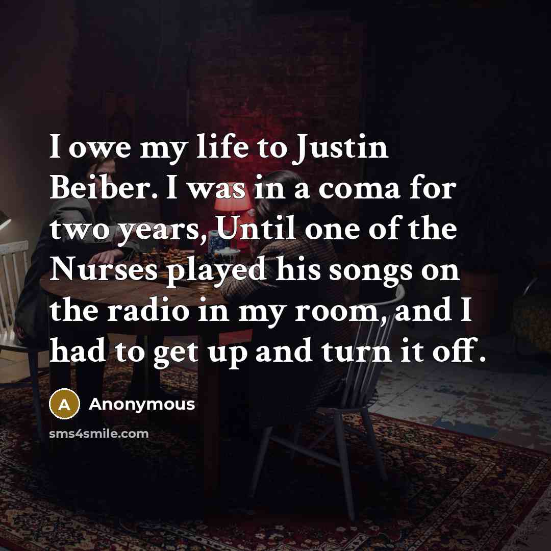 “I owe my life to Justin Beiber. I was in a coma for two years, Until one of the Nurses played his songs on the radio in my room, and I had to get up and turn it off.” quote by Anonymous