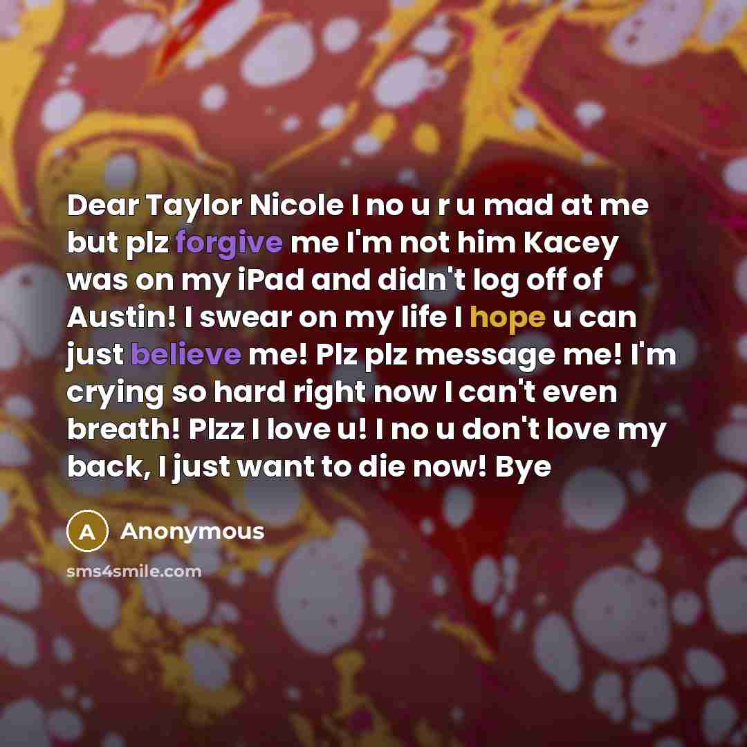 “Dear Taylor Nicole I no u r u mad at me but plz forgive me I'm not him Kacey was on my iPad and didn't log off of Austin! I swear on my life I hope u can just believe me! Plz plz message me! I'm crying so hard right now I can't even breath! Plzz I love u! I no u don't love my back, I just want to…” quote by Anonymous