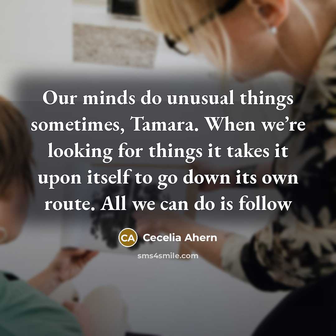 “Our minds do unusual things sometimes, Tamara. When we’re looking for things it takes it upon itself to go down its own route. All we can do is follow” quote by Cecelia Ahern