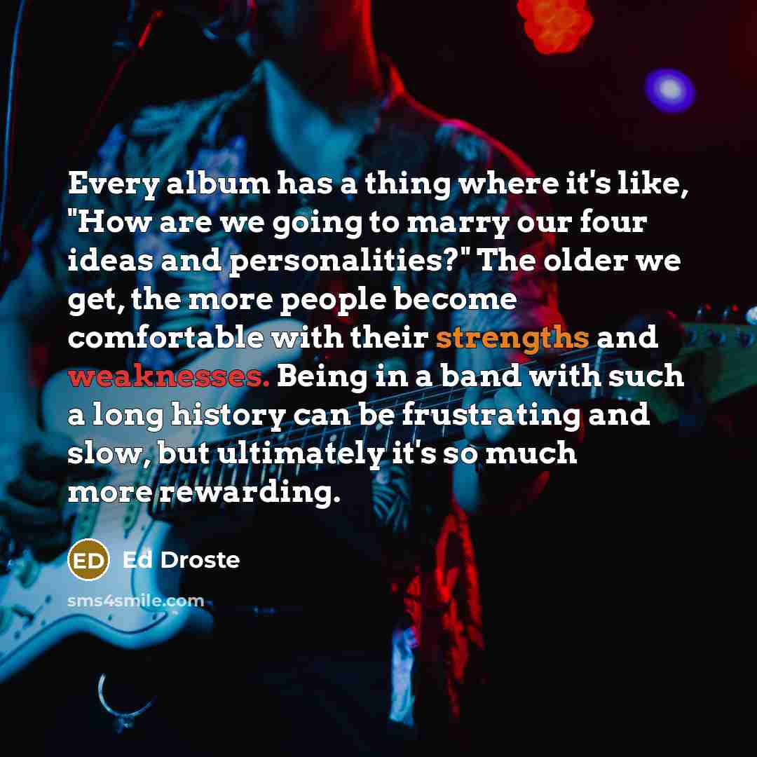 “Every album has a thing where it's like, "How are we going to marry our four ideas and personalities?" The older we get, the more people become comfortable with their strengths and weaknesses. Being in a band with such a long history can be frustrating and slow, but ultimately it's so much more…” quote by Ed Droste