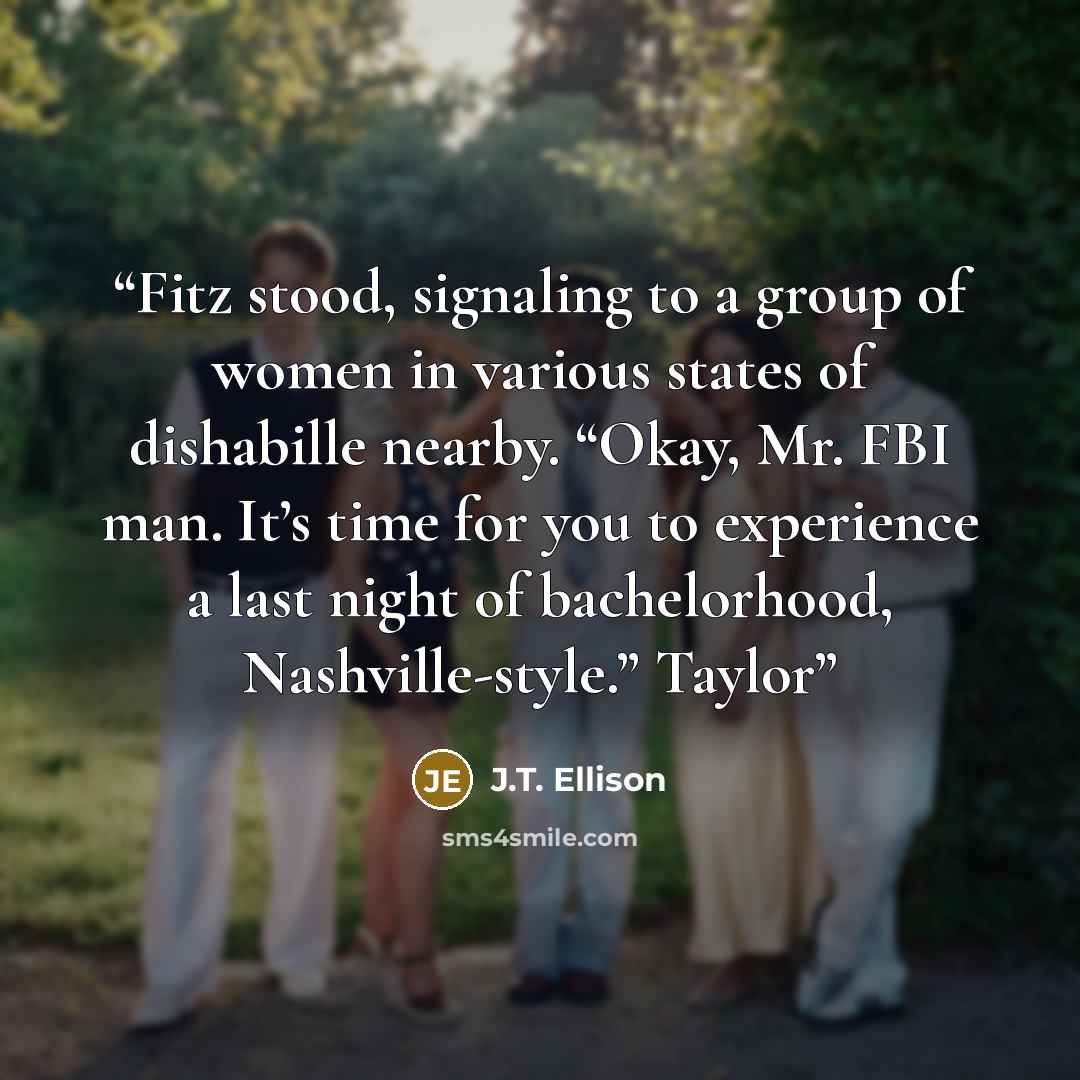 “Fitz stood, signaling to a group of women in various states of dishabille nearby. “Okay, Mr. FBI man. It’s time for you to experience a last night of bachelorhood, Nashville-style.” Taylor” quote by J.T. Ellison