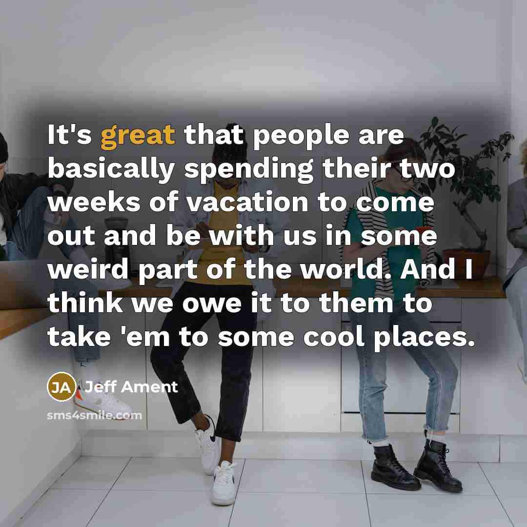 “It's great that people are basically spending their two weeks of vacation to come out and be with us in some weird part of the world. And I think we owe it to them to take 'em to some cool places.” quote by Jeff Ament