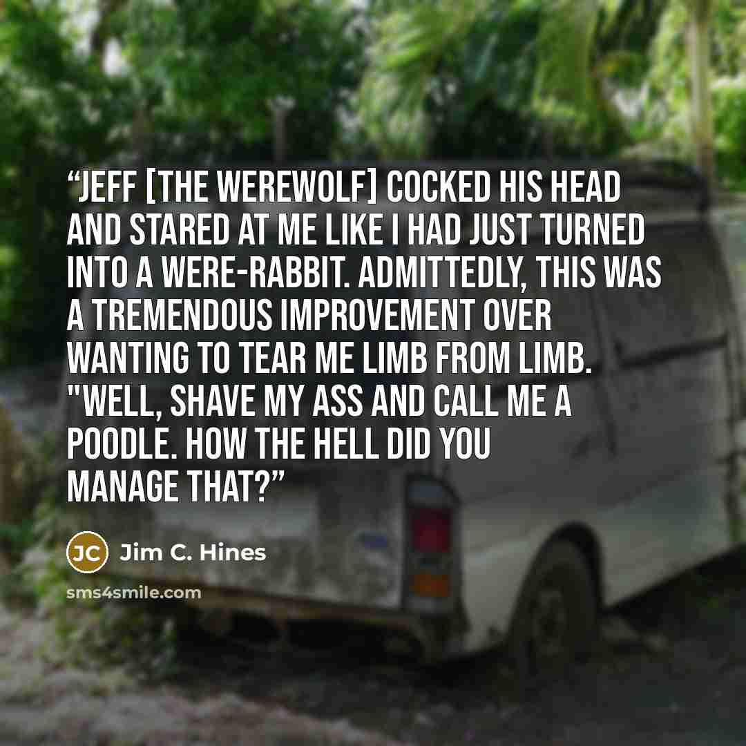 “Jeff [the werewolf] cocked his head and stared at me like I had just turned into a were-rabbit. Admittedly, this was a tremendous improvement over wanting to tear me limb from limb. "Well, shave my ass and call me a poodle. How the hell did you manage that?” quote by Jim C. Hines