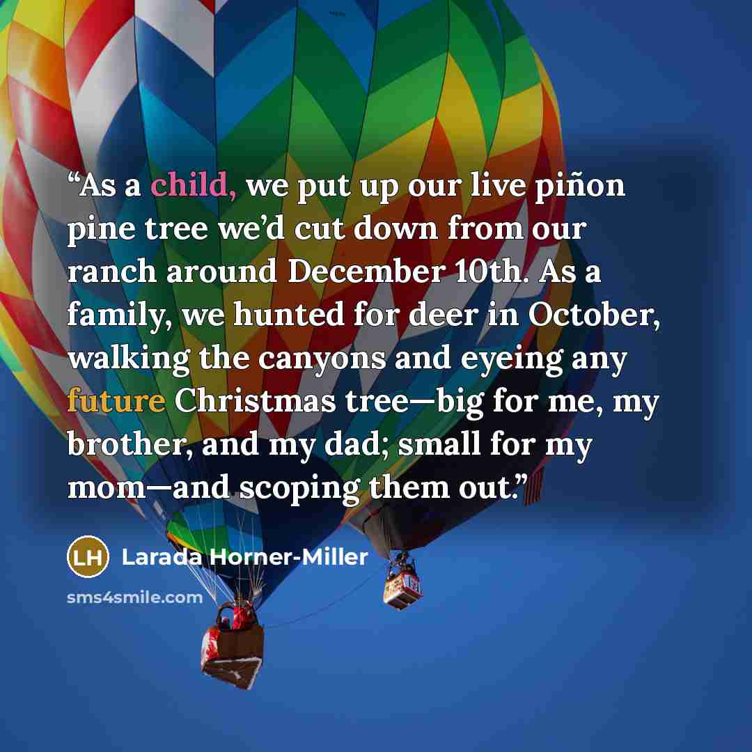 “As a child, we put up our live piñon pine tree we’d cut down from our ranch around December 10th. As a family, we hunted for deer in October, walking the canyons and eyeing any future Christmas tree—big for me, my brother, and my dad; small for my mom—and scoping them out.” quote by Larada Horner-Miller