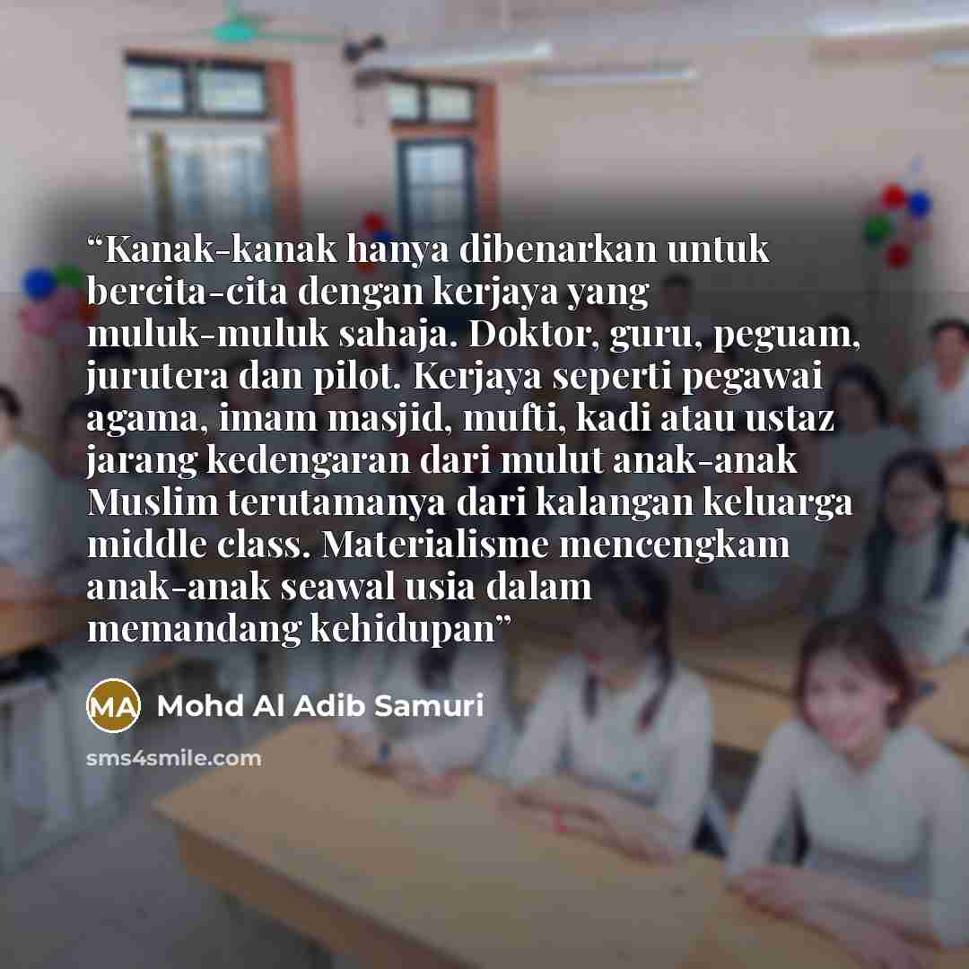 “Kanak-kanak hanya dibenarkan untuk bercita-cita dengan kerjaya yang muluk-muluk sahaja. Doktor, guru, peguam, jurutera dan pilot. Kerjaya seperti pegawai agama, imam masjid, mufti, kadi atau ustaz jarang kedengaran dari mulut anak-anak Muslim terutamanya dari kalangan keluarga middle class…” quote by Mohd Al Adib Samuri