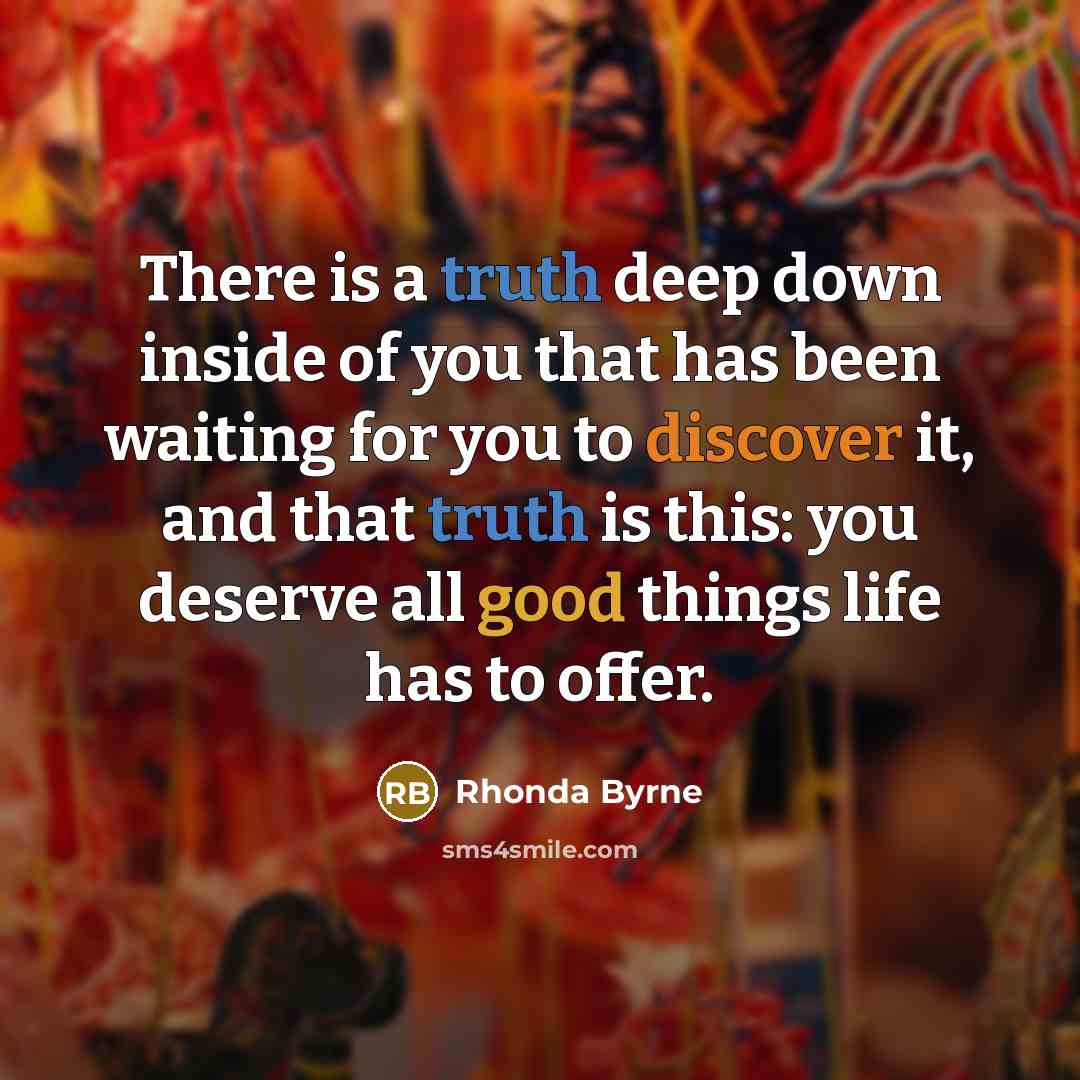 “There is a truth deep down inside of you that has been waiting for you to discover it, and that truth is this: you deserve all good things life has to offer.” quote by Rhonda Byrne