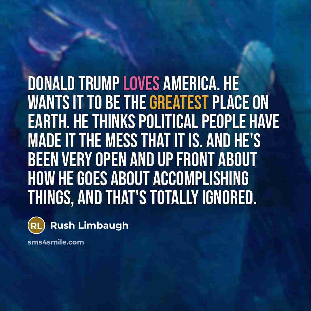 “Donald Trump loves America. He wants it to be the greatest place on earth. He thinks political people have made it the mess that it is. And he's been very open and up front about how he goes about accomplishing things, and that's totally ignored.” quote by Rush Limbaugh