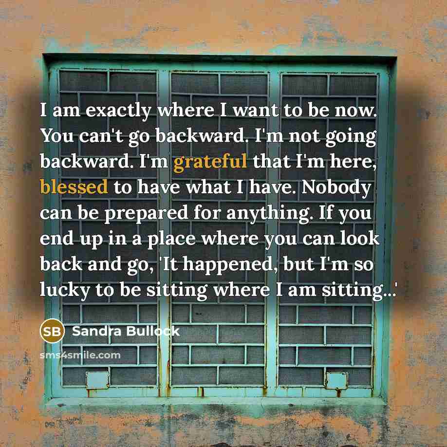 “I am exactly where I want to be now. You can't go backward. I'm not going backward. I'm grateful that I'm here, blessed to have what I have. Nobody can be prepared for anything. If you end up in a place where you can look back and go, 'It happened, but I'm so lucky to be sitting where I am…” quote by Sandra Bullock