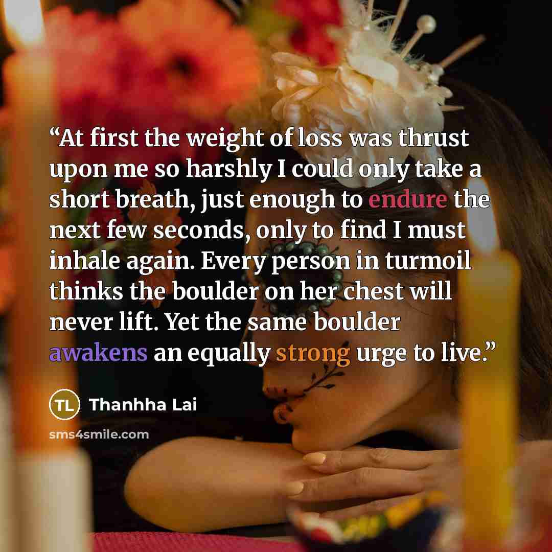 “At first the weight of loss was thrust upon me so harshly I could only take a short breath, just enough to endure the next few seconds, only to find I must inhale again. Every person in turmoil thinks the boulder on her chest will never lift. Yet the same boulder awakens an equally strong urge to…” quote by Thanhha Lai
