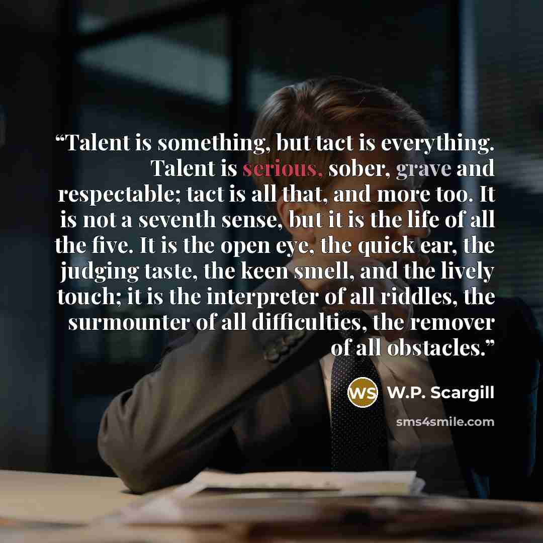 “Talent is something, but tact is everything. Talent is serious, sober, grave and respectable; tact is all that, and more too. It is not a seventh sense, but it is the life of all the five. It is the open eye, the quick ear, the judging taste, the keen smell, and the lively touch; it is the…” quote by W.P. Scargill