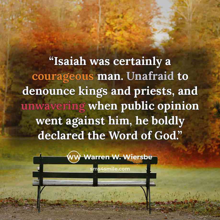 “Isaiah was certainly a courageous man. Unafraid to denounce kings and priests, and unwavering when public opinion went against him, he boldly declared the Word of God.” quote by Warren W. Wiersbe