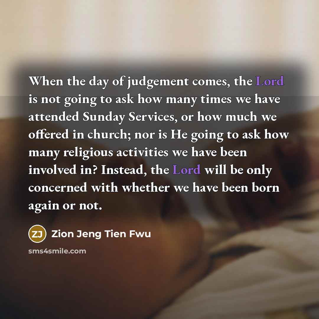 “When the day of judgement comes, the Lord is not going to ask how many times we have attended Sunday Services, or how much we offered in church; nor is He going to ask how many religious activities we have been involved in? Instead, the Lord will be only concerned with whether we have been born…” quote by Zion Jeng Tien Fwu
