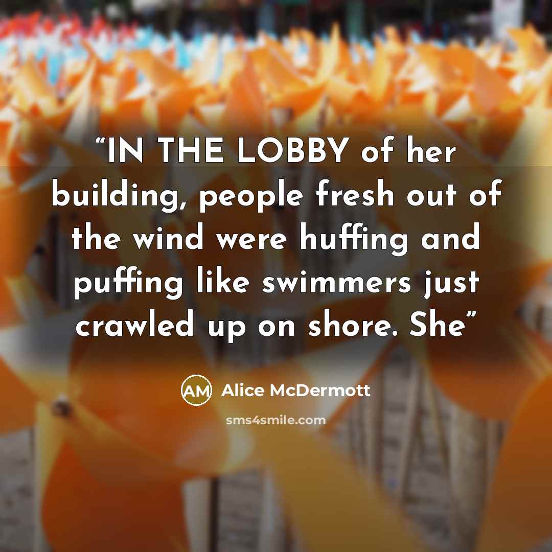 “IN THE LOBBY of her building, people fresh out of the wind were huffing and puffing like swimmers just crawled up on shore. She” quote by Alice McDermott