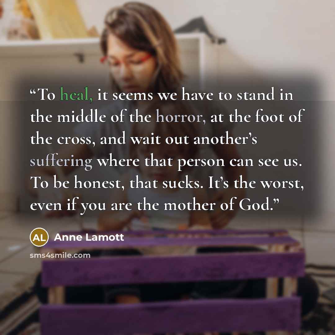 “To heal, it seems we have to stand in the middle of the horror, at the foot of the cross, and wait out another’s suffering where that person can see us. To be honest, that sucks. It’s the worst, even if you are the mother of God.” quote by Anne Lamott