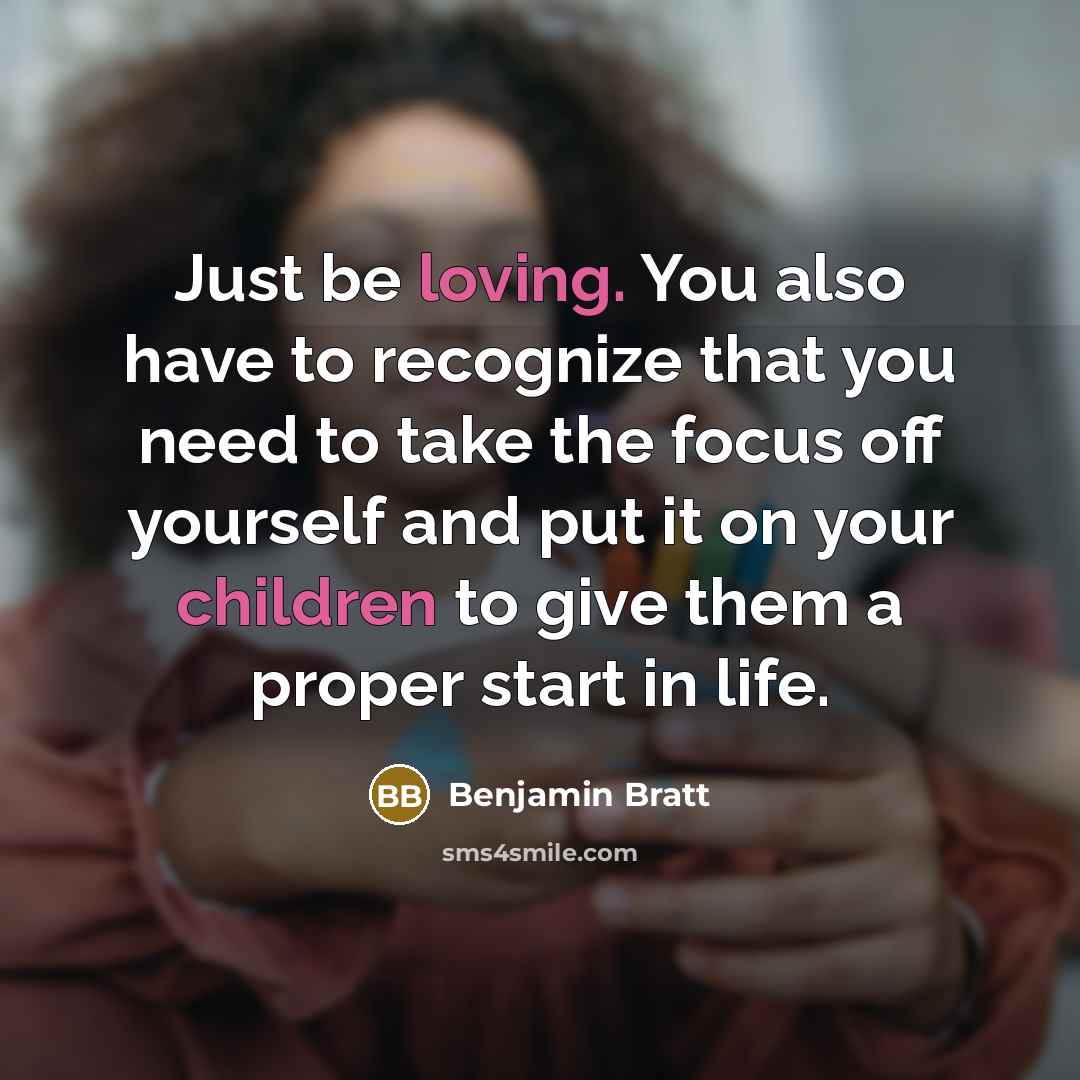 “Just be loving. You also have to recognize that you need to take the focus off yourself and put it on your children to give them a proper start in life.” quote by Benjamin Bratt