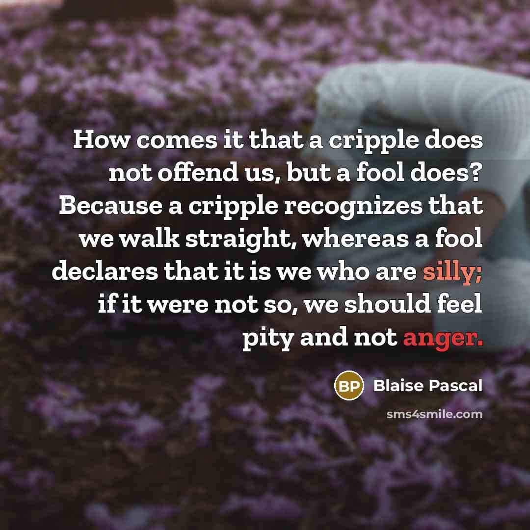 “How comes it that a cripple does not offend us, but a fool does? Because a cripple recognizes that we walk straight, whereas a fool declares that it is we who are silly; if it were not so, we should feel pity and not anger.” quote by Blaise Pascal