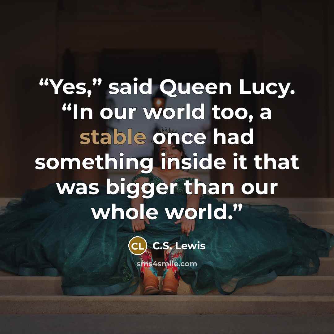 “Yes,” said Queen Lucy. “In our world too, a stable once had something inside it that was bigger than our whole world.” quote by C.S. Lewis