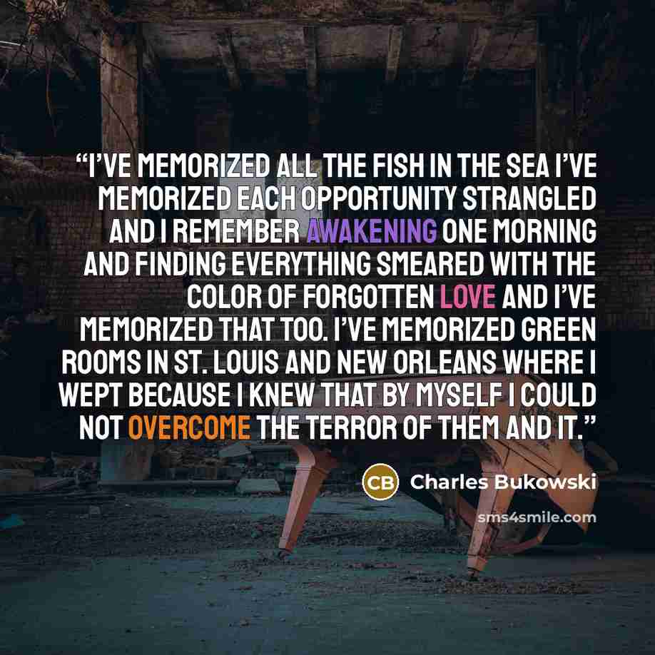 “I’ve memorized all the fish in the sea I’ve memorized each opportunity strangled and I remember awakening one morning and finding everything smeared with the color of forgotten love and I’ve memorized that too. I’ve memorized green rooms in St. Louis and New Orleans where I wept because I knew…” quote by Charles Bukowski