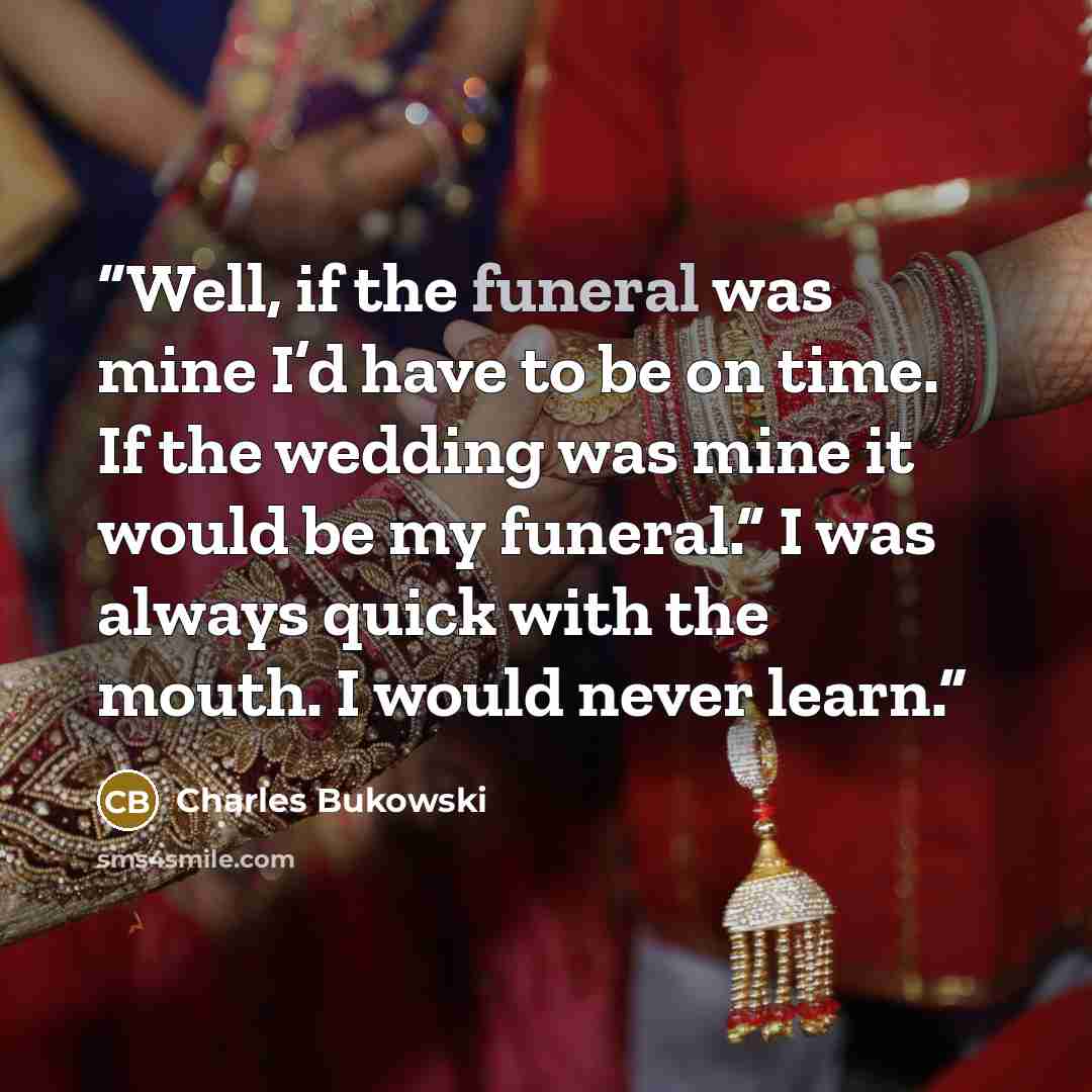 “Well, if the funeral was mine I’d have to be on time. If the wedding was mine it would be my funeral.” I was always quick with the mouth. I would never learn.” quote by Charles Bukowski