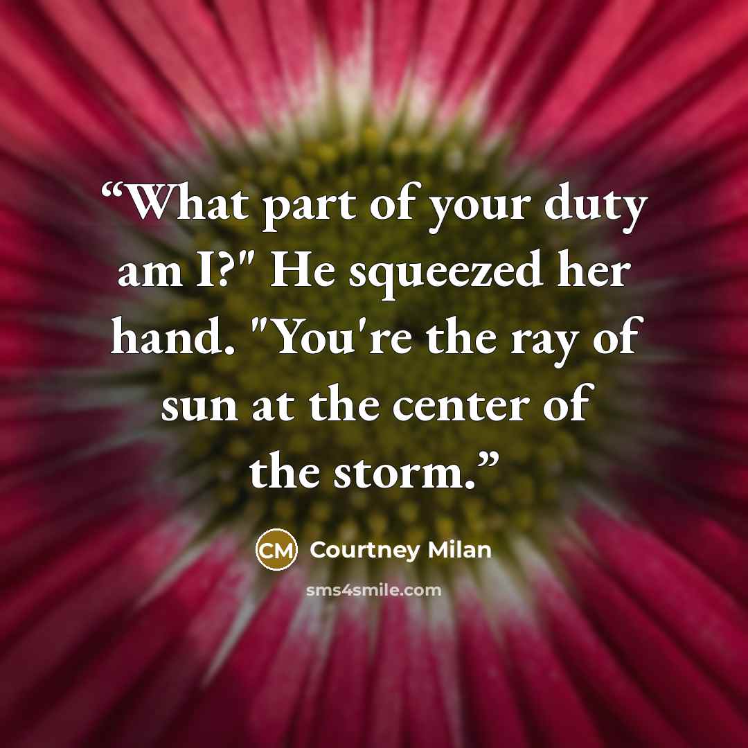 “What part of your duty am I?" He squeezed her hand. "You're the ray of sun at the center of the storm.” quote by Courtney Milan