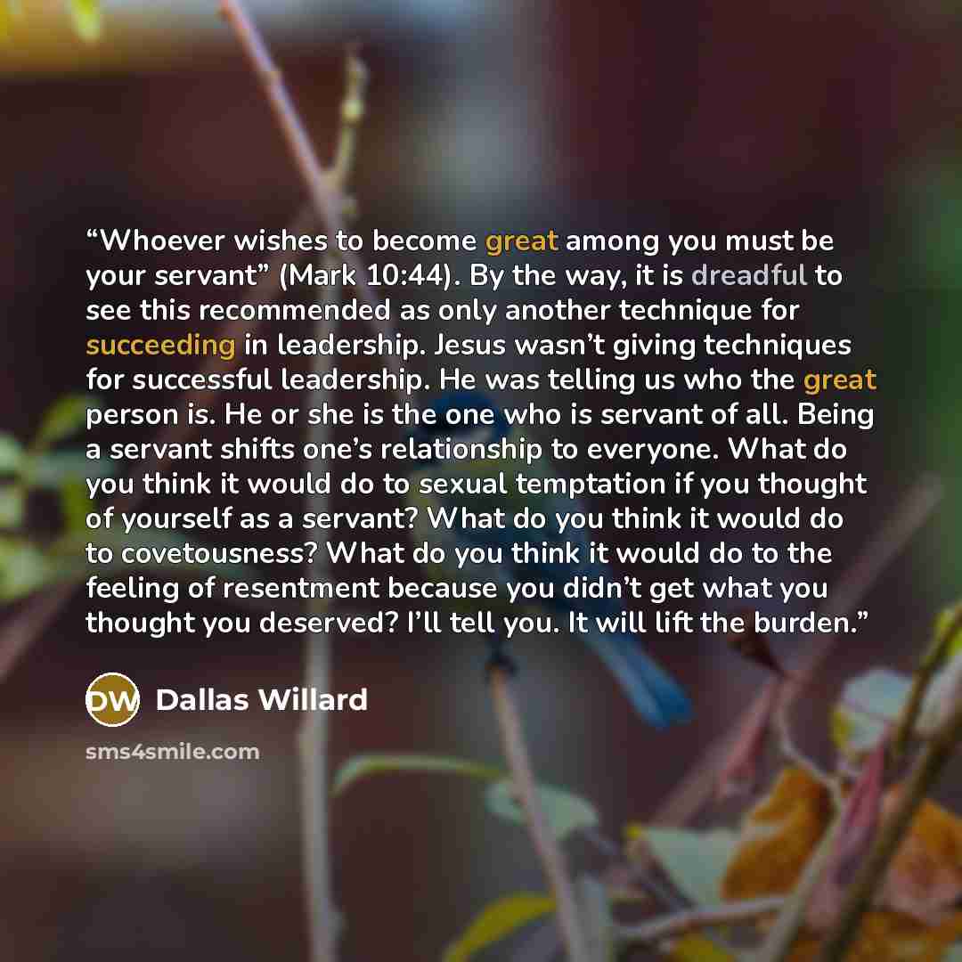 “Whoever wishes to become great among you must be your servant” (Mark 10:44). By the way, it is dreadful to see this recommended as only another technique for succeeding in leadership. Jesus wasn’t giving techniques for successful leadership. He was telling us who the great person is. He or she is…” quote by Dallas Willard