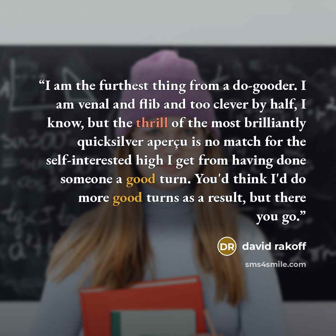 “I am the furthest thing from a do-gooder. I am venal and flib and too clever by half, I know, but the thrill of the most brilliantly quicksilver aperҫu is no match for the self-interested high I get from having done someone a good turn. You'd think I'd do more good turns as a result, but there you…” quote by David Rakoff
