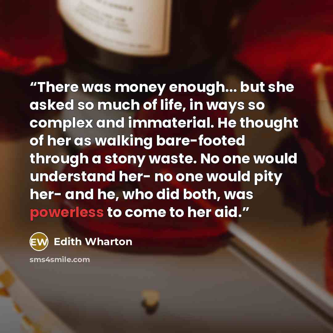 “There was money enough... but she asked so much of life, in ways so complex and immaterial. He thought of her as walking bare-footed through a stony waste. No one would understand her- no one would pity her- and he, who did both, was powerless to come to her aid.” quote by Edith Wharton