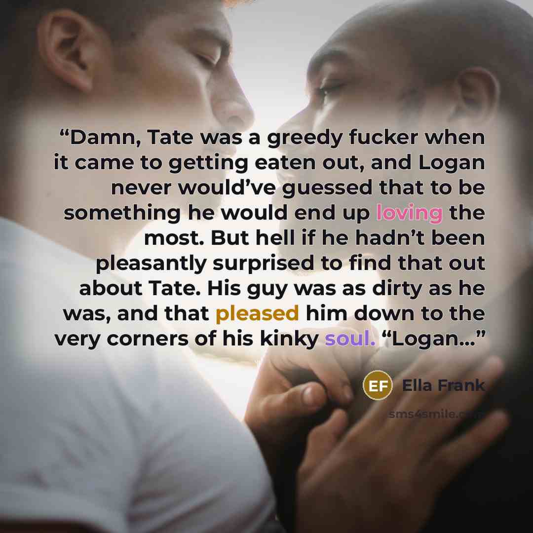 “Damn, Tate was a greedy fucker when it came to getting eaten out, and Logan never would’ve guessed that to be something he would end up loving the most. But hell if he hadn’t been pleasantly surprised to find that out about Tate. His guy was as dirty as he was, and that pleased him down to the…” quote by Ella Frank