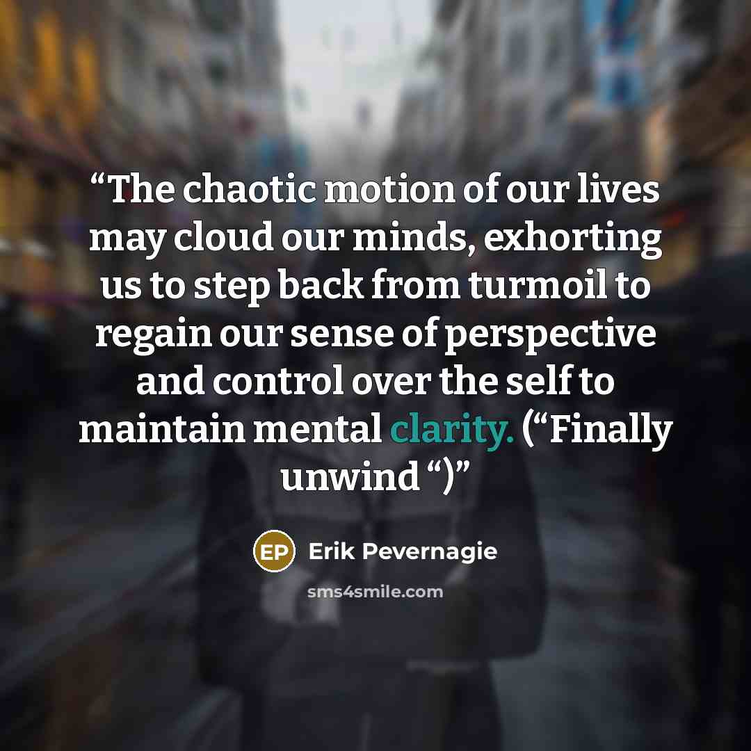 “The chaotic motion of our lives may cloud our minds, exhorting us to step back from turmoil to regain our sense of perspective and control over the self to maintain mental clarity. (“Finally unwind “)” quote by Erik Pevernagie