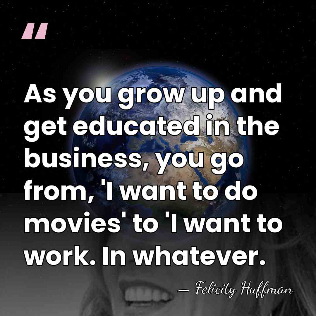 As you grow up and get educated in the business, you go&hellip; - Felicity Huffman