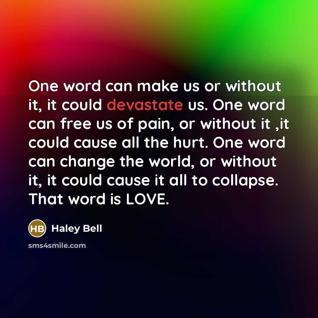 “One word can make us or without it, it could devastate us. One word can free us of pain, or without it ,it could cause all the hurt. One word can change the world, or without it, it could cause it all to collapse. That word is LOVE.” quote by Haley Bell