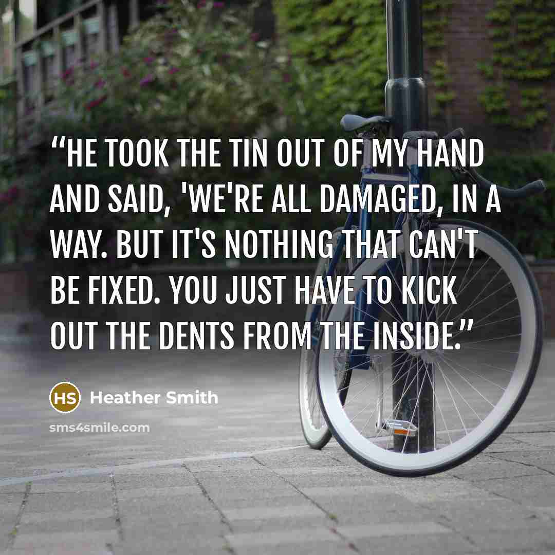 “He took the tin out of my hand and said, 'We're all damaged, in a way. But it's nothing that can't be fixed. You just have to kick out the dents from the inside.” quote by Heather Smith